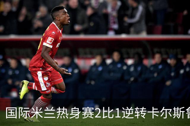 国际米兰热身赛2比1逆转卡尔斯鲁厄 迪乌夫补时双响绝杀